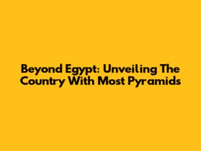 Beyond Egypt: Unveiling The Country With Most Pyramids