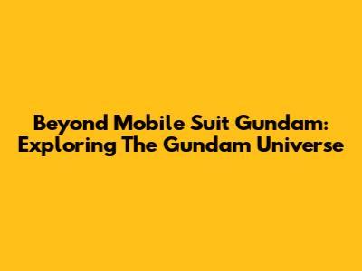 Beyond Mobile Suit Gundam: Exploring The Gundam Universe