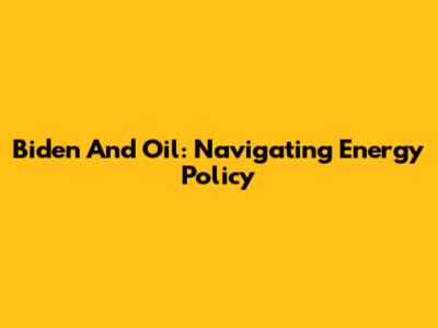 Biden And Oil: Navigating Energy Policy