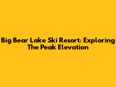 Big Bear Lake Ski Resort: Exploring The Peak Elevation