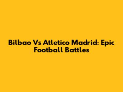 Bilbao Vs Atletico Madrid: Epic Football Battles
