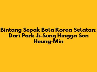 Bintang Sepak Bola Korea Selatan: Dari Park Ji-Sung Hingga Son Heung-Min