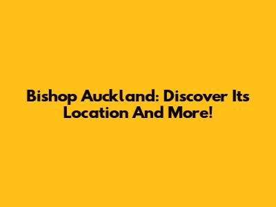 Bishop Auckland: Discover Its Location And More!