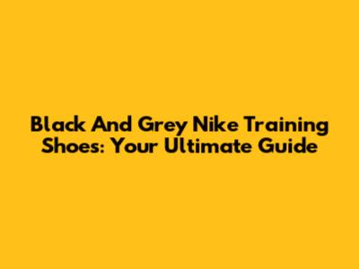 Black And Grey Nike Training Shoes: Your Ultimate Guide