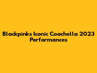 Blackpink's Iconic Coachella 2023 Performances