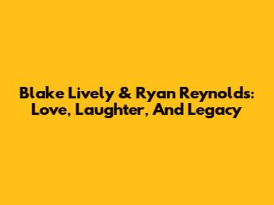 Blake Lively & Ryan Reynolds: Love, Laughter, And Legacy
