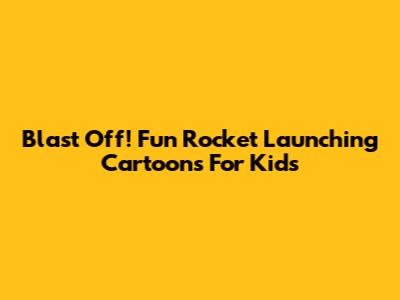 Blast Off! Fun Rocket Launching Cartoons For Kids