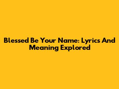 Blessed Be Your Name: Lyrics And Meaning Explored