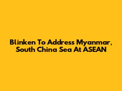 Blinken To Address Myanmar, South China Sea At ASEAN