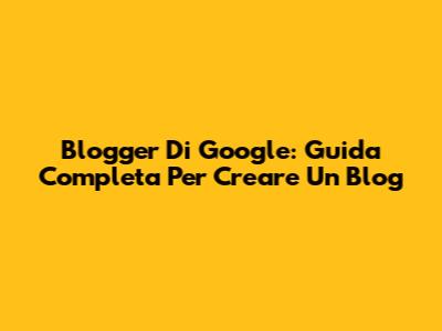 Blogger Di Google: Guida Completa Per Creare Un Blog