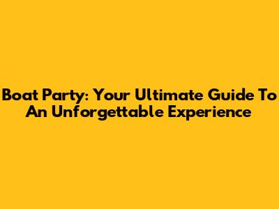 Boat Party: Your Ultimate Guide To An Unforgettable Experience