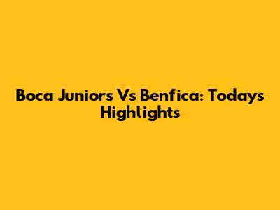 Boca Juniors Vs Benfica: Today's Highlights