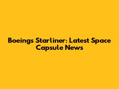 Boeing's Starliner: Latest Space Capsule News