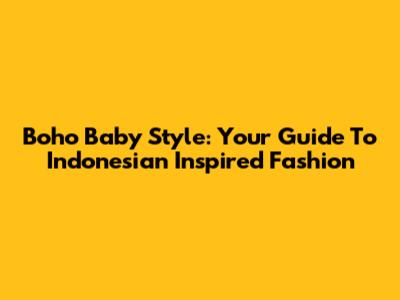 Boho Baby Style: Your Guide To Indonesian Inspired Fashion