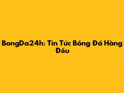 BongDa24h: Tin Tức Bóng Đá Hàng Đầu