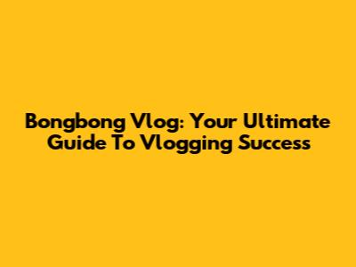Bongbong Vlog: Your Ultimate Guide To Vlogging Success