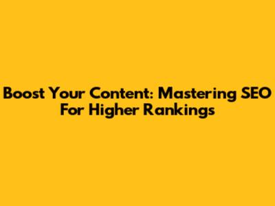 Boost Your Content: Mastering SEO For Higher Rankings