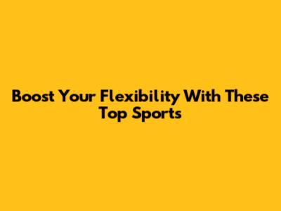 Boost Your Flexibility With These Top Sports