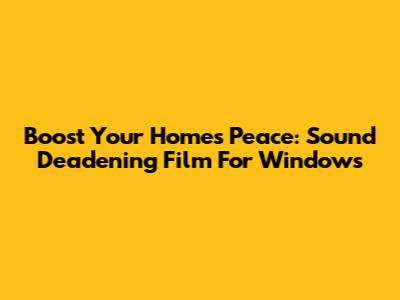 Boost Your Home's Peace: Sound Deadening Film For Windows