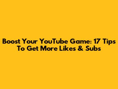 Boost Your YouTube Game: 17 Tips To Get More Likes & Subs