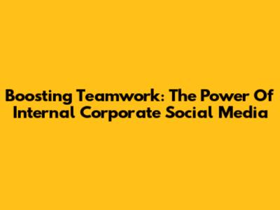 Boosting Teamwork: The Power Of Internal Corporate Social Media
