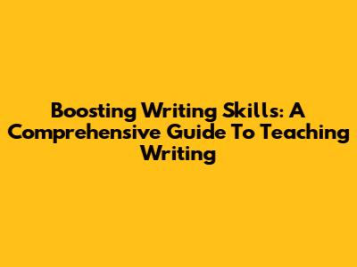 Boosting Writing Skills: A Comprehensive Guide To Teaching Writing