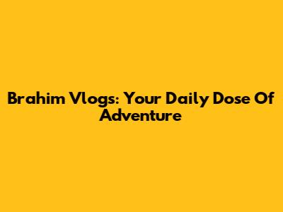 Brahim Vlogs: Your Daily Dose Of Adventure