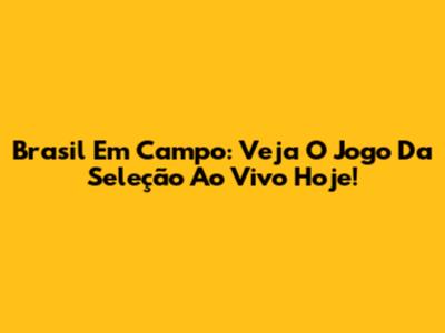 Brasil Em Campo: Veja O Jogo Da Seleção Ao Vivo Hoje!
