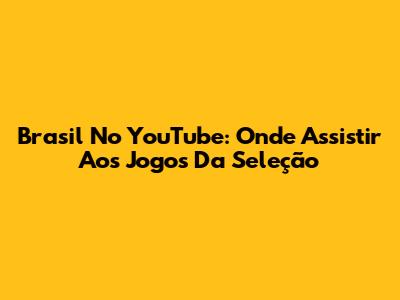 Brasil No YouTube: Onde Assistir Aos Jogos Da Seleção