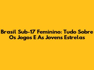 Brasil Sub-17 Feminino: Tudo Sobre Os Jogos E As Jovens Estrelas