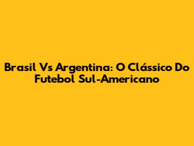 Brasil Vs Argentina: O Clássico Do Futebol Sul-Americano
