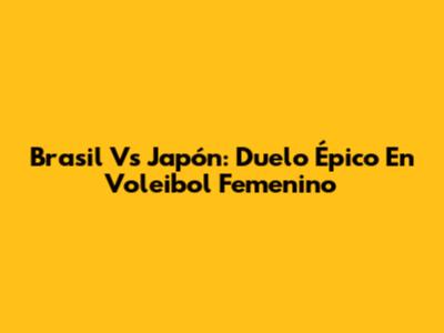 Brasil Vs Japón: Duelo Épico En Voleibol Femenino