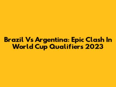 Brazil Vs Argentina: Epic Clash In World Cup Qualifiers 2023