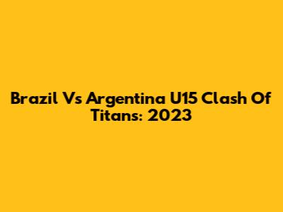 Brazil Vs Argentina U15 Clash Of Titans: 2023