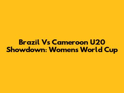 Brazil Vs Cameroon U20 Showdown: Women's World Cup