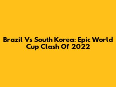 Brazil Vs South Korea: Epic World Cup Clash Of 2022