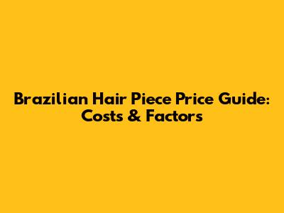 Brazilian Hair Piece Price Guide: Costs & Factors