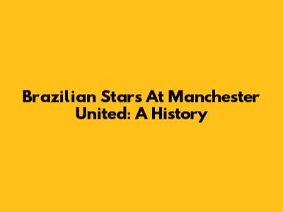 Brazilian Stars At Manchester United: A History