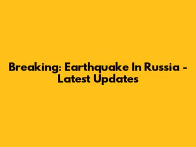 Breaking: Earthquake In Russia - Latest Updates