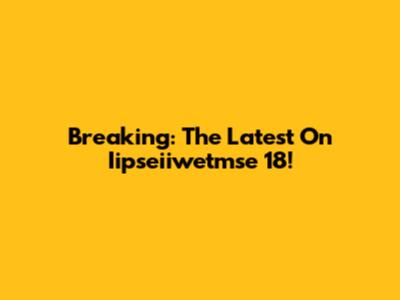 Breaking: The Latest On Iipseiiwetmse 18!
