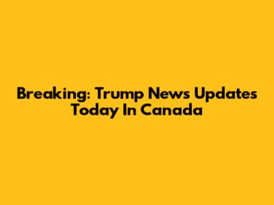 Breaking: Trump News Updates Today In Canada