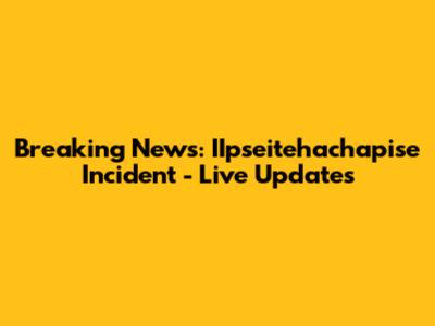 Breaking News: IIpseitehachapise Incident - Live Updates