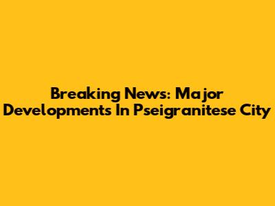 Breaking News: Major Developments In Pseigranitese City