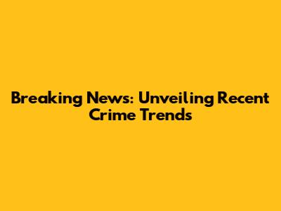 Breaking News: Unveiling Recent Crime Trends