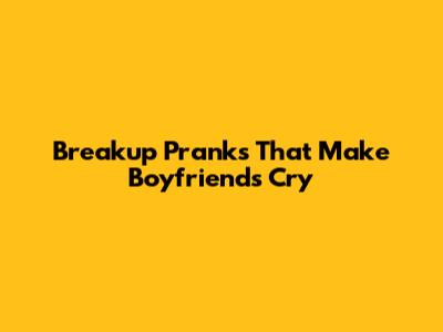 Breakup Pranks That Make Boyfriends Cry