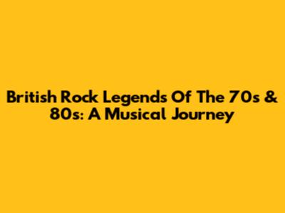 British Rock Legends Of The 70s & 80s: A Musical Journey