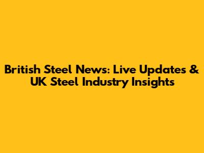 British Steel News: Live Updates & UK Steel Industry Insights