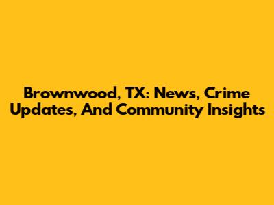 Brownwood, TX: News, Crime Updates, And Community Insights