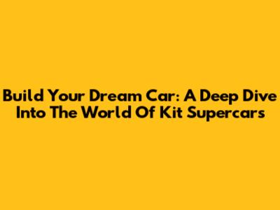 Build Your Dream Car: A Deep Dive Into The World Of Kit Supercars
