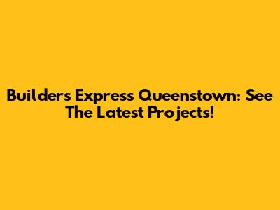 Builders Express Queenstown: See The Latest Projects!